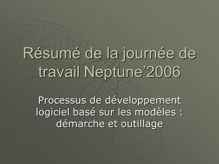 Résumé de la journée de travail Neptune’2006 Processus de développement logiciel basé sur les modèles : démarche et outillage.