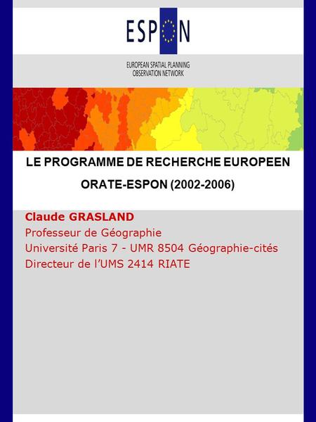 LE PROGRAMME DE RECHERCHE EUROPEEN ORATE-ESPON (2002-2006) Claude GRASLAND Professeur de Géographie Université Paris 7 - UMR 8504 Géographie-cités Directeur.
