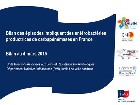 Bilan des épisodes impliquant des entérobactéries productrices de carbapénémases en France Bilan au 4 mars 2015 Unité Infections Associées aux Soins et.
