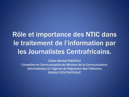 Rôle et importance des NTIC dans le traitement de l’information par les Journalistes Centrafricains. Didier Martial PABANDJI Conseiller en Communication.