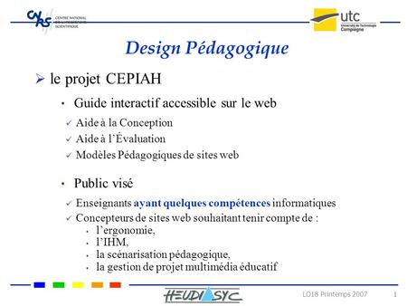 LO18 Printemps 2007 1 Design Pédagogique  le projet CEPIAH Aide à la Conception Guide interactif accessible sur le web Aide à l’Évaluation Modèles Pédagogiques.