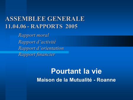 ASSEMBLEE GENERALE 11.04.06 - RAPPORTS 2005 Rapport moral Rapport d’activité Rapport d’orientation Rapport financier Pourtant la vie Maison de la Mutualité.