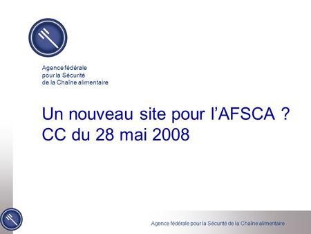 Agence fédérale pour la Sécurité de la Chaîne alimentaire Un nouveau site pour l’AFSCA ? CC du 28 mai 2008 Agence fédérale pour la Sécurité de la Chaîne.