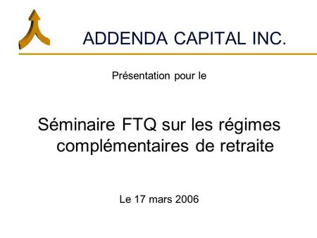 ADDENDA CAPITAL INC. Présentation pour le Séminaire FTQ sur les régimes complémentaires de retraite Le 17 mars 2006.