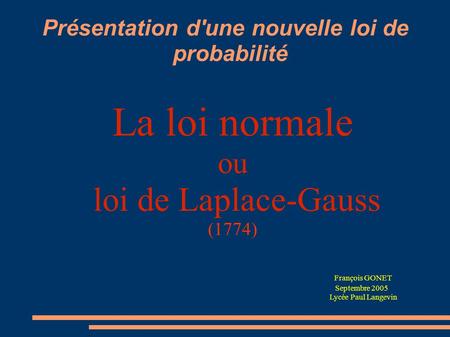 Présentation d'une nouvelle loi de probabilité La loi normale ou loi de Laplace-Gauss (1774) François GONET Septembre 2005 Lycée Paul Langevin.