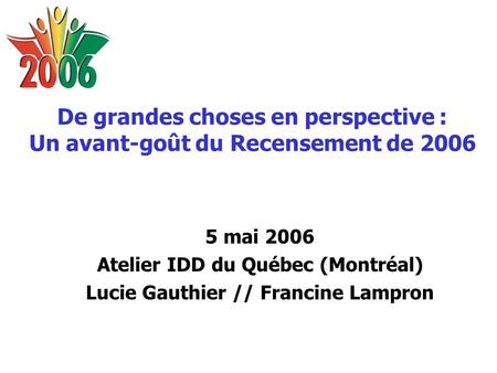 De grandes choses en perspective : Un avant-goût du Recensement de 2006 5 mai 2006 Atelier IDD du Québec (Montréal) Lucie Gauthier // Francine Lampron.