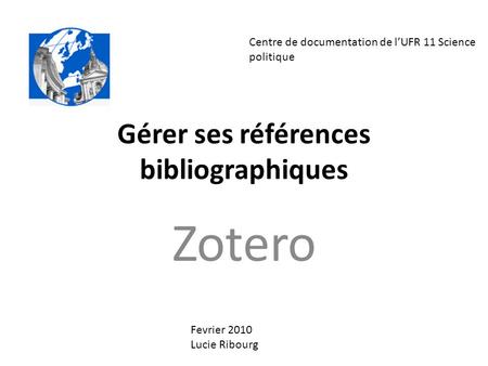 Gérer ses références bibliographiques Zotero Centre de documentation de l’UFR 11 Science politique Fevrier 2010 Lucie Ribourg.