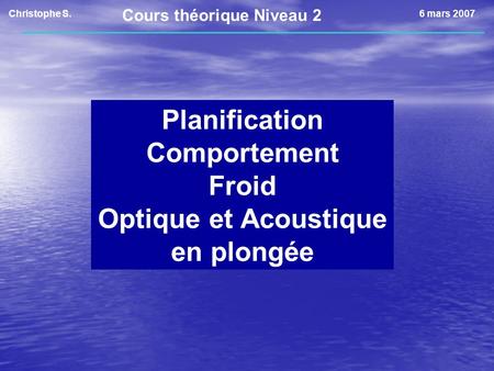 Christophe S.6 mars 2007 Planification Comportement Froid Optique et Acoustique en plongée Cours théorique Niveau 2.