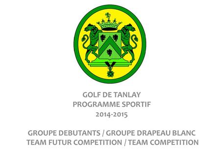 GOLF DE TANLAY PROGRAMME SPORTIF 2014-2015 GROUPE DEBUTANTS / GROUPE DRAPEAU BLANC TEAM FUTUR COMPETITION / TEAM COMPETITION.