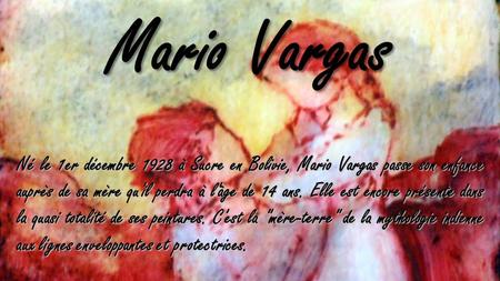 Né le 1er décembre 1928 à Sucre en Bolivie, Mario Vargas passe son enfance auprès de sa mère qu'il perdra à l'âge de 14 ans. Elle est encore présente.