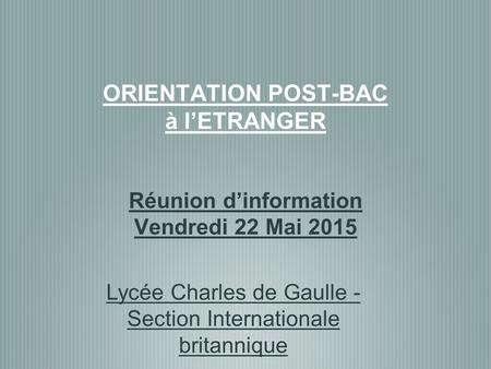 ORIENTATION POST-BAC à l’ETRANGER Réunion d’information Vendredi 22 Mai 2015 Lycée Charles de Gaulle - Section Internationale britannique.