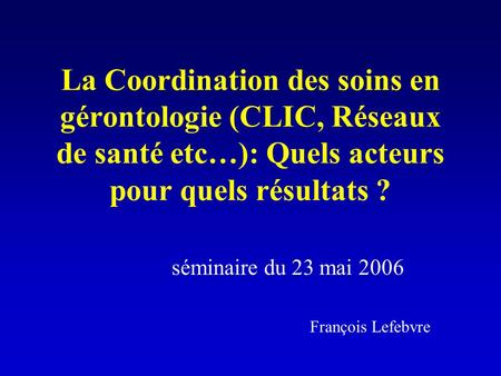 La Coordination des soins en gérontologie (CLIC, Réseaux de santé etc…): Quels acteurs pour quels résultats ? séminaire du 23 mai 2006 François Lefebvre.