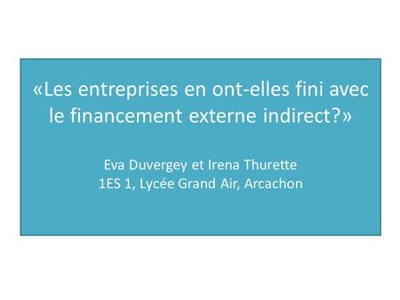 «Les entreprises en ont-elles fini avec le financement externe indirect?» Eva Duvergey et Irena Thurette 1ES 1, Lycée Grand Air, Arcachon.