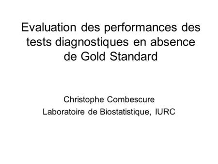 Evaluation des performances des tests diagnostiques en absence de Gold Standard Christophe Combescure Laboratoire de Biostatistique, IURC.