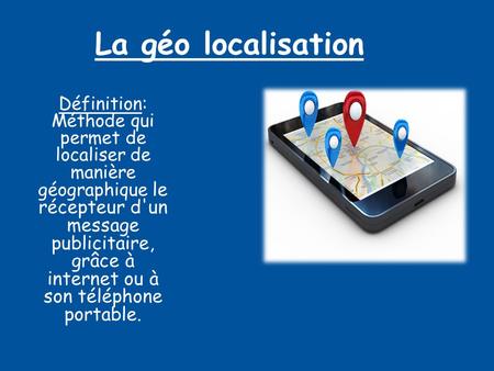 La géo localisation Définition: Méthode qui permet de localiser de manière géographique le récepteur d'un message publicitaire, grâce à internet ou à son.