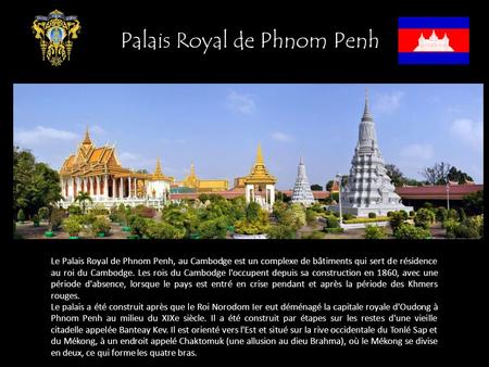 Le Palais Royal de Phnom Penh, au Cambodge est un complexe de bâtiments qui sert de résidence au roi du Cambodge. Les rois du Cambodge l'occupent depuis.