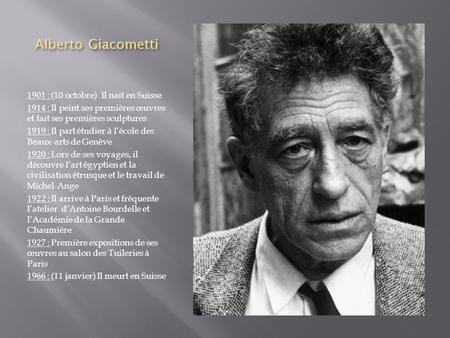 Alberto Giacometti 1901 : (10 octobre) Il nait en Suisse 1914 : Il peint ses premières œuvres et fait ses premières sculptures 1919 : Il part étudier à.