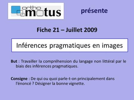 Fiche 21 – Juillet 2009 présente Inférences pragmatiques en images But : Travailler la compréhension du langage non littéral par le biais des inférences.