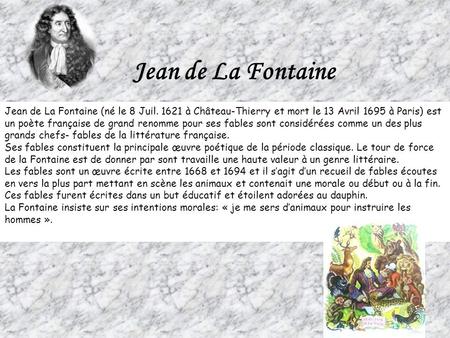 Jean de La Fontaine Jean de La Fontaine (né le 8 Juil. 1621 à Château-Thierry et mort le 13 Avril 1695 à Paris) est un poète française de grand renomme.