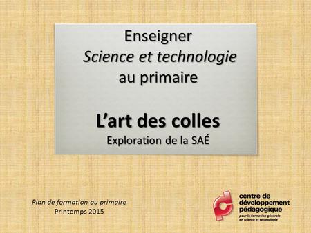 Enseigner Science et technologie au primaire L’art des colles Exploration de la SAÉ Plan de formation au primaire Printemps 2015.