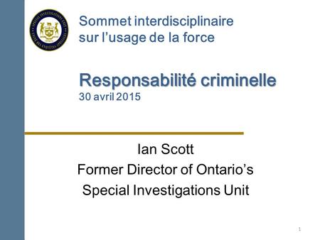 Responsabilité criminelle Sommet interdisciplinaire sur l’usage de la force Responsabilité criminelle 30 avril 2015 Ian Scott Former Director of Ontario’s.