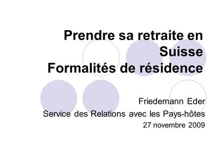 Prendre sa retraite en Suisse Formalités de résidence Friedemann Eder Service des Relations avec les Pays-hôtes 27 novembre 2009.