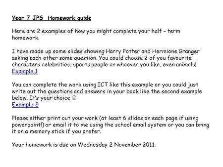 Year 7 JPS Homework guide Here are 2 examples of how you might complete your half – term homework. I have made up some slides showing Harry Potter and.