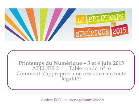 Printemps du Numérique – 3 et 4 juin 2015 ATELIER 2 - : Table ronde n° 6 Comment s’approprier une ressource en toute légalité? Audrey EGO –