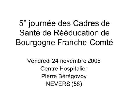 5° journée des Cadres de Santé de Rééducation de Bourgogne Franche-Comté Vendredi 24 novembre 2006 Centre Hospitalier Pierre Bérégovoy NEVERS (58)