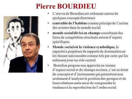 Pierre BOURDIEU L’œuvre de Bourdieu est ordonnée autour de quelques concepts directeurs centralité de l’habitus comme principe de l’action des acteurs.