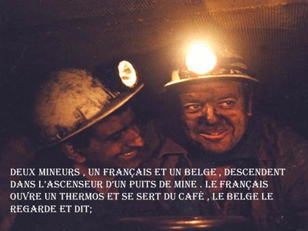 Deux mineurs, un français et un belge, descendent dans l’ascenseur d’un puits de mine. Le français ouvre un thermos et se sert du café, le belge le regarde.