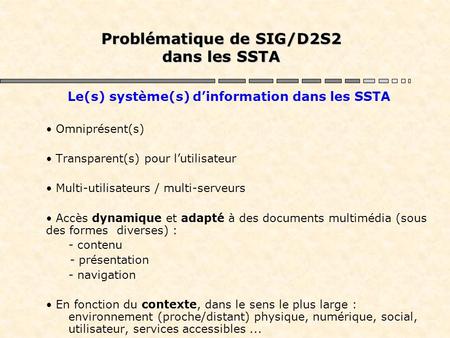 Problématique de SIG/D2S2 dans les SSTA Le(s) système(s) d’information dans les SSTA Omniprésent(s) Transparent(s) pour l’utilisateur Multi-utilisateurs.