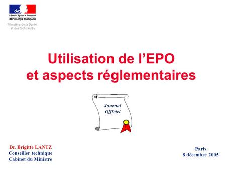 Utilisation de l’EPO et aspects réglementaires Dr. Brigitte LANTZ Conseiller technique Cabinet du Ministre Paris 8 décembre 2005 Journal Officiel Ministère.