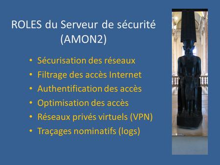ROLES du Serveur de sécurité (AMON2) Sécurisation des réseaux Filtrage des accès Internet Authentification des accès Optimisation des accès Réseaux privés.