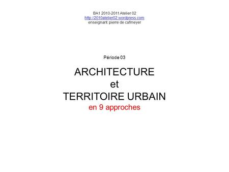Période 03 ARCHITECTURE et TERRITOIRE URBAIN en 9 approches BA1 2010-2011 Atelier 02  enseignant: pierre de cafmeyer.