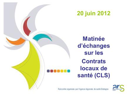 20 juin 2012 Matinée d’échanges sur les Contrats locaux de santé (CLS) Rencontre organisée par l’Agence régionale de santé Bretagne.