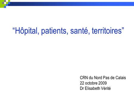 “Hôpital, patients, santé, territoires” CRN du Nord Pas de Calais 22 octobre 2009 Dr Elisabeth Vérité.