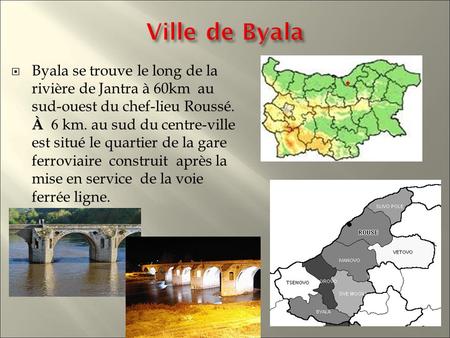  Byala se trouve le long de la rivière de Jantra à 60km au sud-ouest du chef-lieu Roussé. À 6 km. au sud du centre-ville est situé le quartier de la gare.