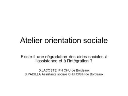 Atelier orientation sociale Existe-il une dégradation des aides sociales à l’assistance et à l’intégration ? D.LACOSTE PH CHU de Bordeaux S.PADILLA Assistante.
