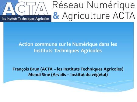 Action commune sur le Numérique dans les Instituts Techniques Agricoles François Brun (ACTA – les Instituts Techniques Agricoles) Mehdi Siné (Arvalis –
