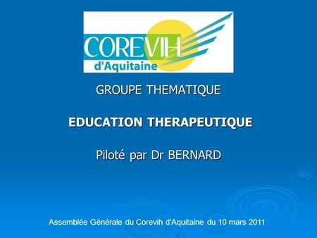 GROUPE THEMATIQUE EDUCATION THERAPEUTIQUE EDUCATION THERAPEUTIQUE Piloté par Dr BERNARD Assemblée Générale du Corevih d’Aquitaine du 10 mars 2011.