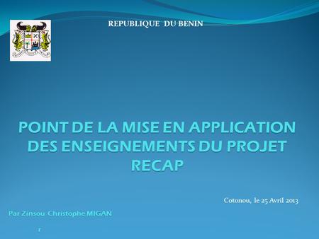 REPUBLIQUE DU BENIN POINT DE LA MISE EN APPLICATION DES ENSEIGNEMENTS DU PROJET RECAP Par Zinsou Christophe MIGAN Cotonou, le 25 Avril 2013 r.
