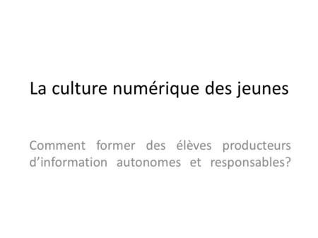 La culture numérique des jeunes Comment former des élèves producteurs d’information autonomes et responsables?