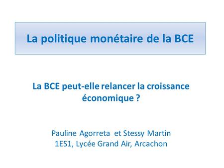 La politique monétaire de la BCE La BCE peut-elle relancer la croissance économique ? Pauline Agorreta et Stessy Martin 1ES1, Lycée Grand Air, Arcachon.