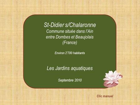St-Didier s/Chalaronne Commune située dans l’Ain entre Dombes et Beaujolais (France) Environ 2’700 habitants Les Jardins aquatiques Septembre 2010 Clic.