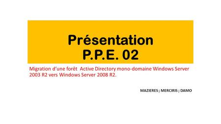 Présentation P.P.E. 02 Migration d’une forêt Active Directory mono-domaine Windows Server 2003 R2 vers Windows Server 2008 R2. MAZIERES ; MERCIRIS ;