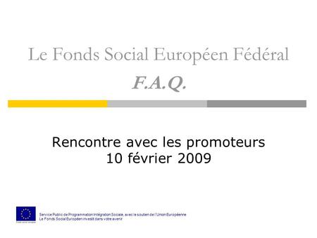 Le Fonds Social Européen Fédéral F.A.Q. Rencontre avec les promoteurs 10 février 2009 Service Public de Programmation Int é gration Sociale, avec le soutien.