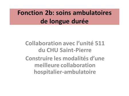 Fonction 2b: soins ambulatoires de longue durée Collaboration avec l’unité 511 du CHU Saint-Pierre Construire les modalités d’une meilleure collaboration.