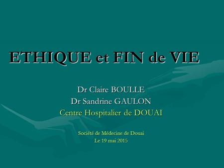ETHIQUE et FIN de VIE Dr Claire BOULLE Dr Sandrine GAULON