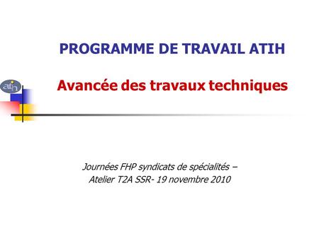 PROGRAMME DE TRAVAIL ATIH Avancée des travaux techniques Journées FHP syndicats de spécialités – Atelier T2A SSR- 19 novembre 2010.
